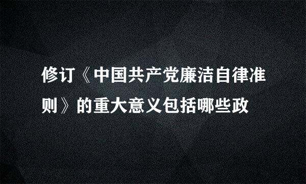 修订《中国共产党廉洁自律准则》的重大意义包括哪些政