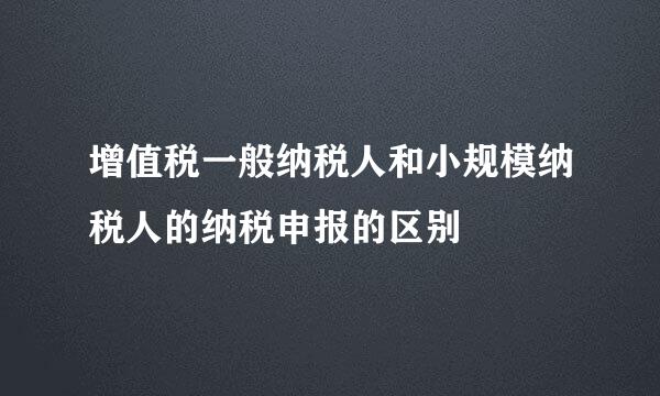 增值税一般纳税人和小规模纳税人的纳税申报的区别