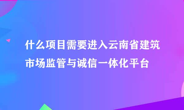 什么项目需要进入云南省建筑市场监管与诚信一体化平台