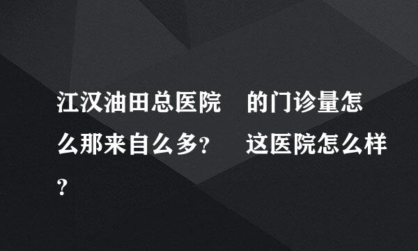 江汉油田总医院 的门诊量怎么那来自么多？ 这医院怎么样？