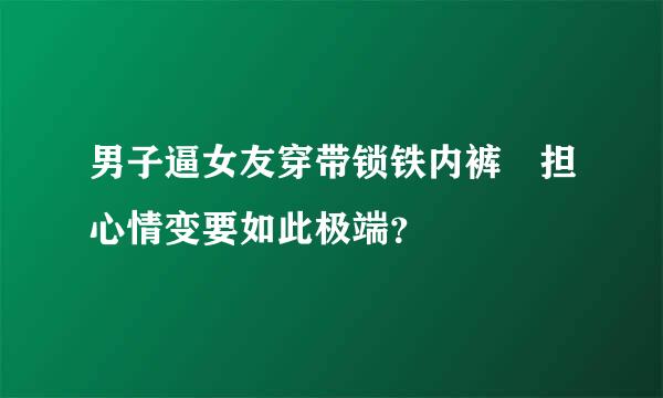 男子逼女友穿带锁铁内裤 担心情变要如此极端？