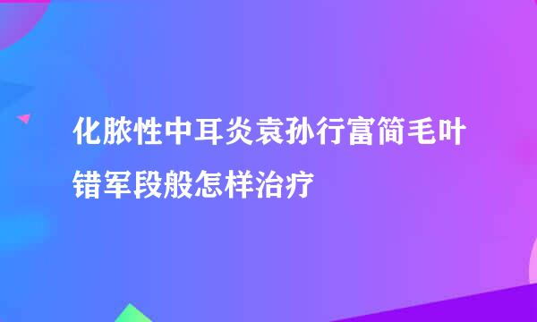 化脓性中耳炎袁孙行富简毛叶错军段般怎样治疗