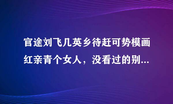 官途刘飞几英乡待赶可势模画红亲青个女人，没看过的别乱回答哦。