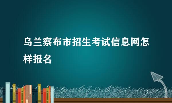 乌兰察布市招生考试信息网怎样报名