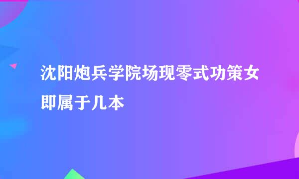 沈阳炮兵学院场现零式功策女即属于几本