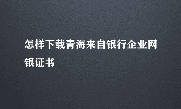 怎样下载青海来自银行企业网银证书