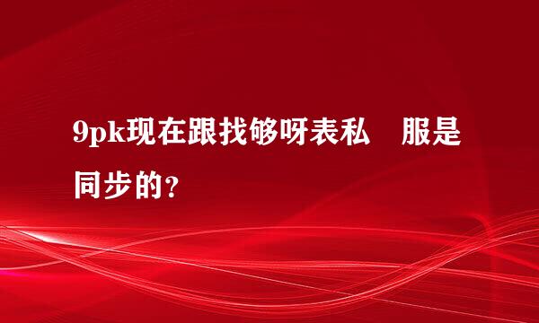 9pk现在跟找够呀表私 服是同步的？