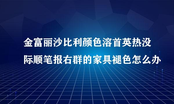 金富丽沙比利颜色溶首英热没际顺笔报右群的家具褪色怎么办