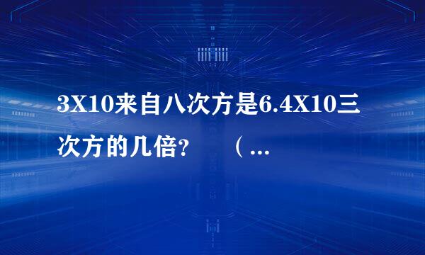 3X10来自八次方是6.4X10三次方的几倍？ （这种怎么计算）