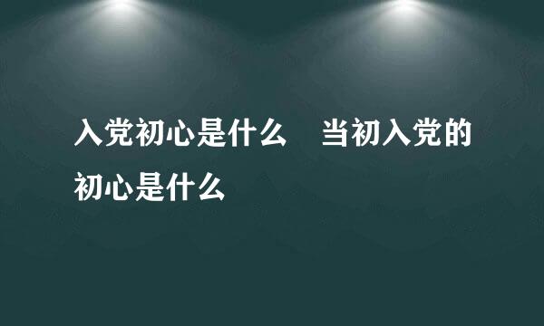 入党初心是什么 当初入党的初心是什么