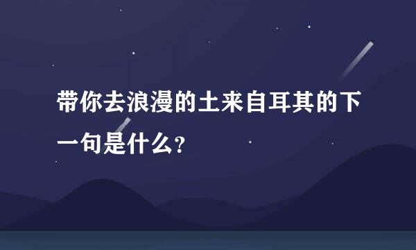 带你去浪漫的土来自耳其的下一句是什么？