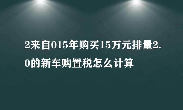 2来自015年购买15万元排量2.0的新车购置税怎么计算