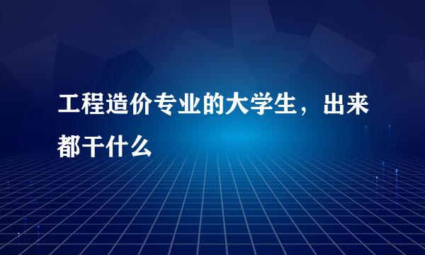 工程造价专业的大学生，出来都干什么