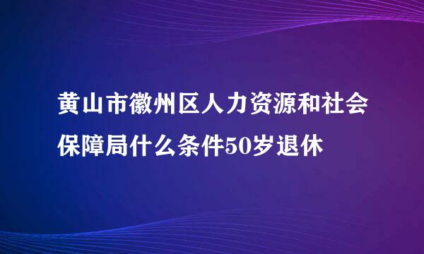 黄山市徽州区人力资源和社会保障局什么条件50岁退休