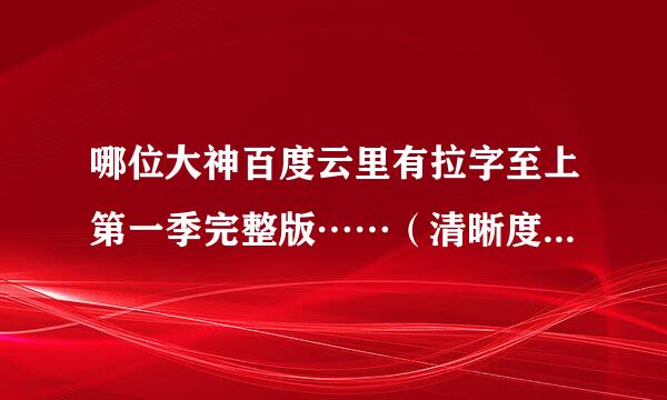 哪位大神百度云里有拉字至上第一季完整版⋯⋯（清晰度高一点，非压缩版的）