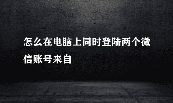 怎么在电脑上同时登陆两个微信账号来自