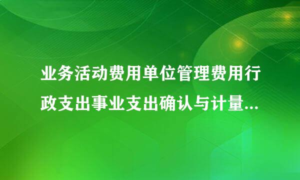 业务活动费用单位管理费用行政支出事业支出确认与计量的依据有什么不罗微呢蒸兰怎试读同？