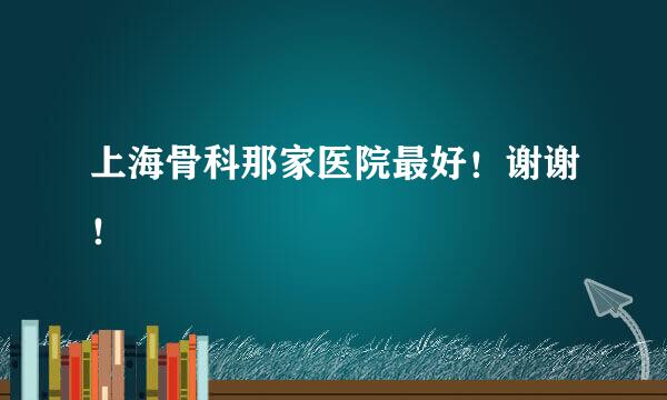 上海骨科那家医院最好！谢谢！