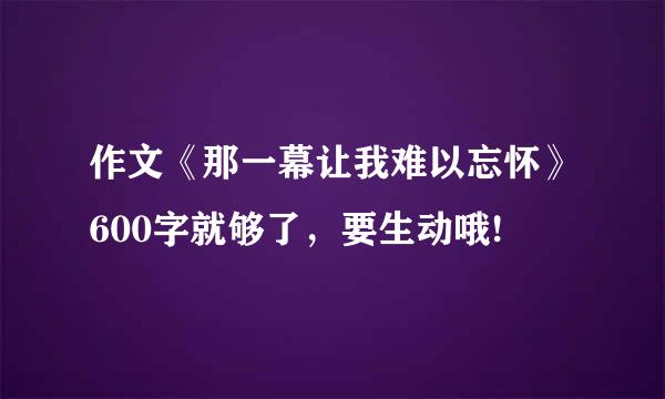 作文《那一幕让我难以忘怀》600字就够了，要生动哦!