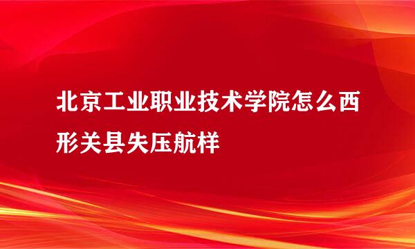 北京工业职业技术学院怎么西形关县失压航样