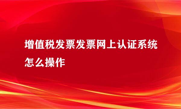 增值税发票发票网上认证系统怎么操作