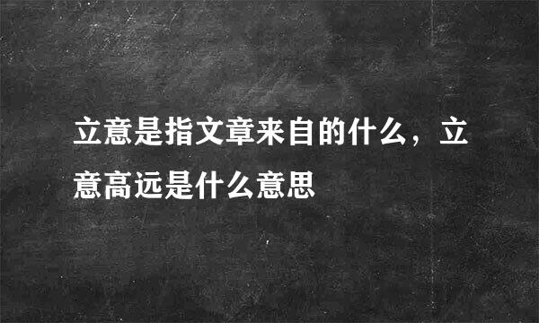 立意是指文章来自的什么，立意高远是什么意思