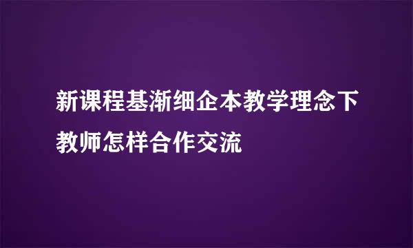 新课程基渐细企本教学理念下教师怎样合作交流