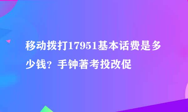 移动拨打17951基本话费是多少钱？手钟著考投改促