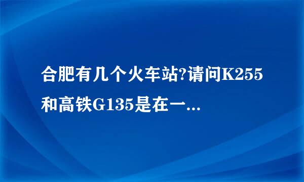 合肥有几个火车站?请问K255和高铁G135是在一个火车站吗