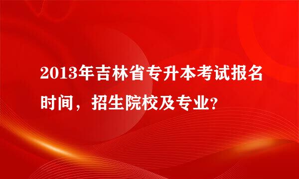 2013年吉林省专升本考试报名时间，招生院校及专业？