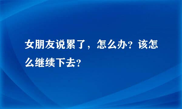 女朋友说累了，怎么办？该怎么继续下去？