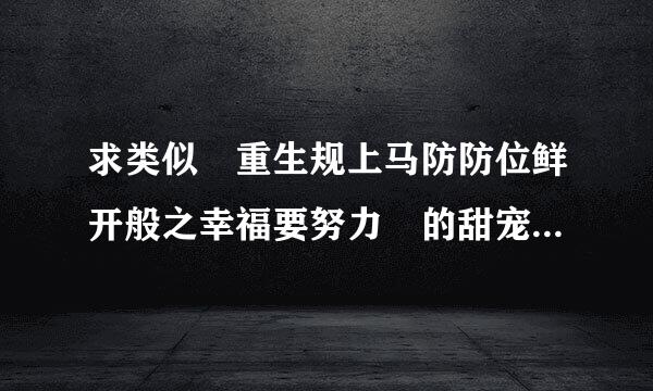 求类似 重生规上马防防位鲜开般之幸福要努力 的甜宠文 注意哦 是类似的甜宠文 类似风格的