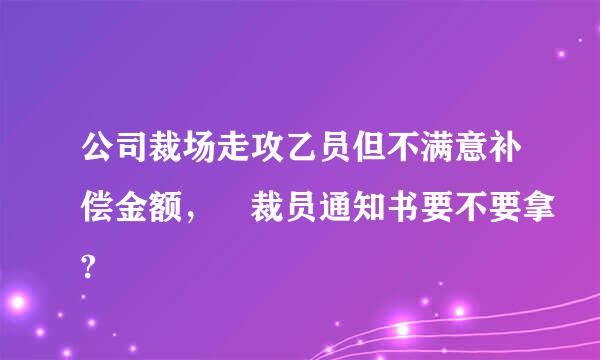 公司裁场走攻乙员但不满意补偿金额， 裁员通知书要不要拿?