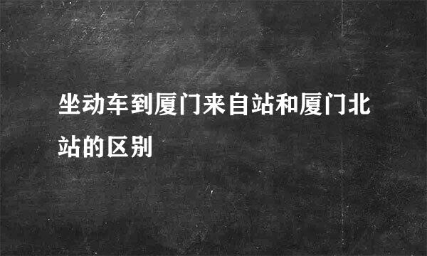 坐动车到厦门来自站和厦门北站的区别