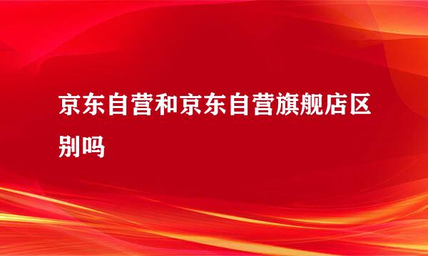 京东自营和京东自营旗舰店区别吗