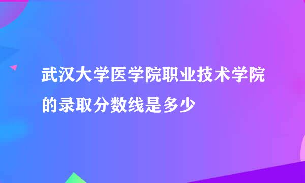 武汉大学医学院职业技术学院的录取分数线是多少