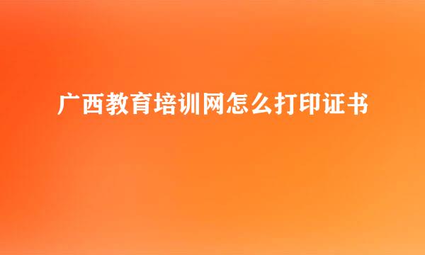 广西教育培训网怎么打印证书