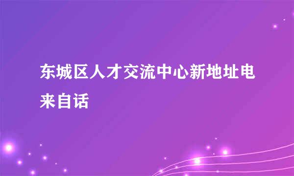 东城区人才交流中心新地址电来自话