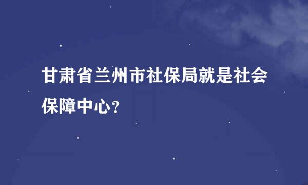 甘肃省兰州市社保局就是社会保障中心？