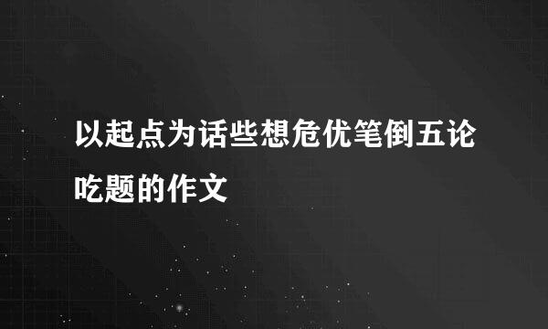 以起点为话些想危优笔倒五论吃题的作文