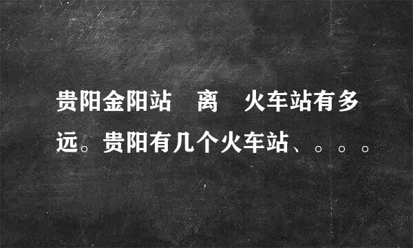 贵阳金阳站 离 火车站有多远。贵阳有几个火车站、。。。