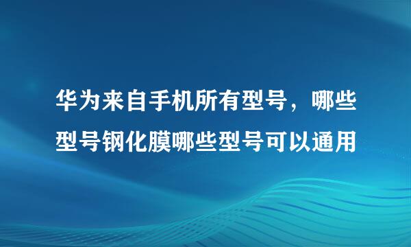 华为来自手机所有型号，哪些型号钢化膜哪些型号可以通用