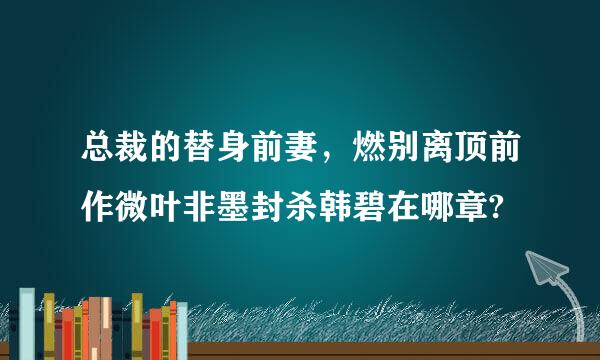 总裁的替身前妻，燃别离顶前作微叶非墨封杀韩碧在哪章?