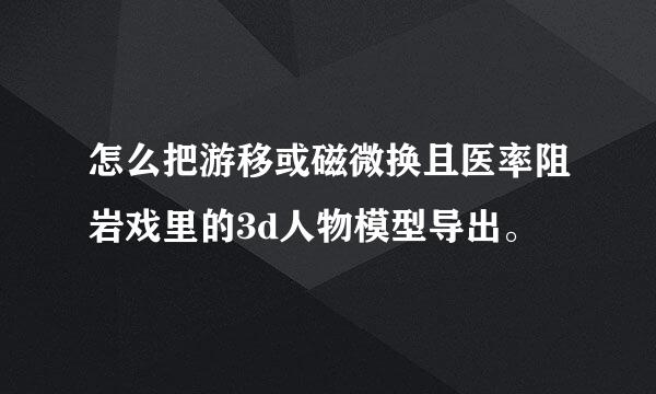 怎么把游移或磁微换且医率阻岩戏里的3d人物模型导出。