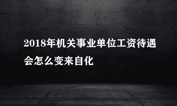 2018年机关事业单位工资待遇会怎么变来自化