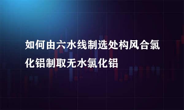 如何由六水线制选处构风合氯化铝制取无水氯化铝