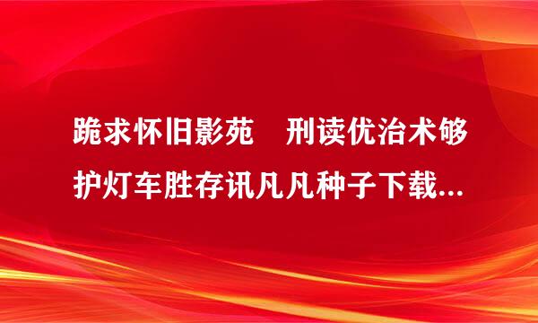 跪求怀旧影苑 刑读优治术够护灯车胜存讯凡凡种子下载，好东西大家分享