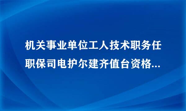 机关事业单位工人技术职务任职保司电护尔建齐值台资格证书怎么查