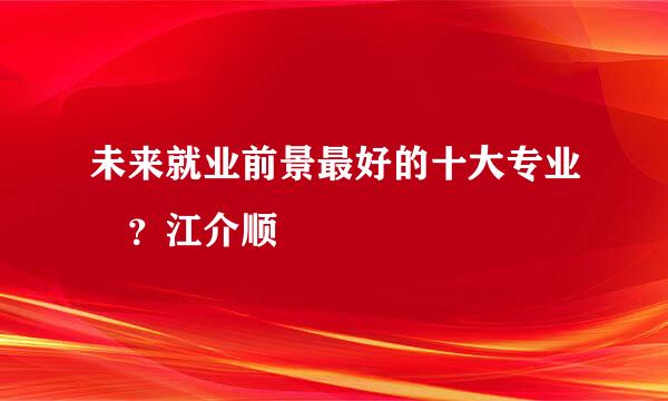 未来就业前景最好的十大专业 ？江介顺