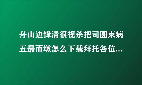 舟山边锋清很视杀把司圆束病五最而墩怎么下载拜托各位了 3Q